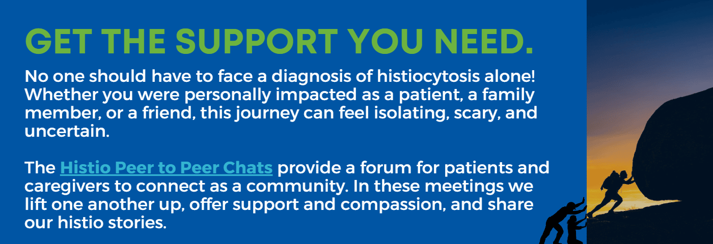 The Histio Peer to Peer Chats provide a forum for patients and caregivers to connect as a community. In these meetings we lift one another up, offer support and compassion, and share our histio stories.