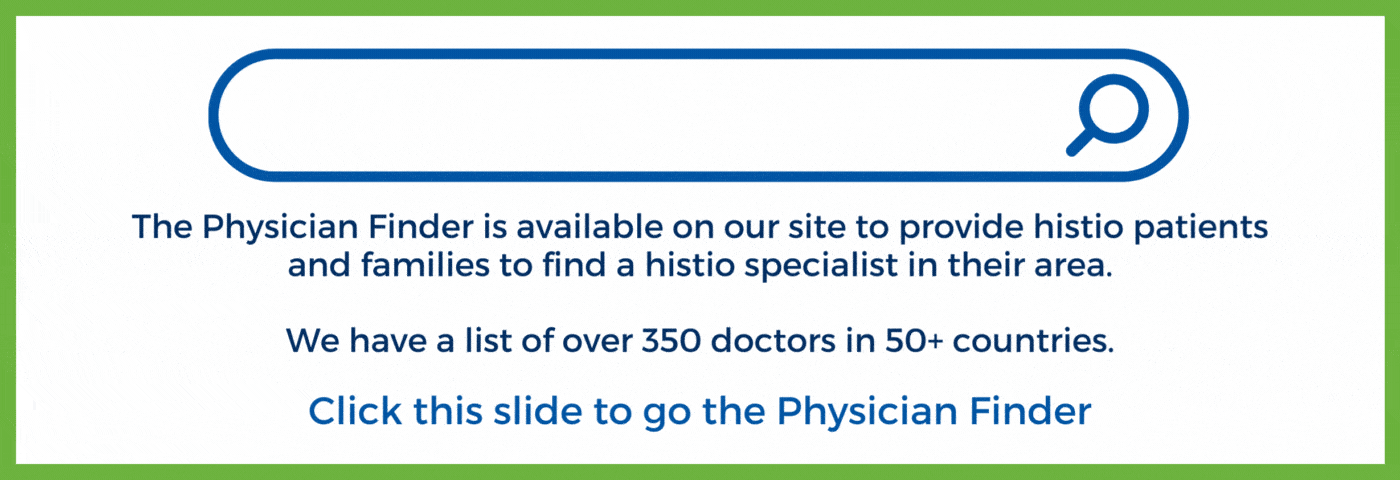 The Physician Finder is available on our site to provide histio patients and families to find a histio specialist in their area. We have a list of over 350 doctors in 50+ countries. Click here to go to the Finder