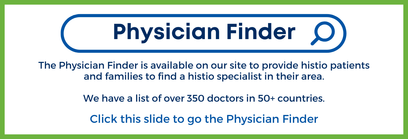 The Physician Finder is available on our site to provide histio patients and families to find a histio specialist in their area. We have a list of over 350 doctors in 50+ countries. Click here to access the Finder